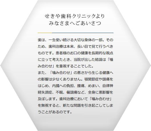 せきや歯科クリニックよりみなさまへごあいさつ 歯は、一生使い続ける大切な身体の一部。そのため、歯科治療は本来、長い目で見て行うべきものです。患者様のお口の健康を長期的な視点に立って考えたとき、当院が出した結論は「噛み合わせ」を重視することでした。
                                    また、「噛み合わせ」の悪さから生じる健康への影響は少なくありません。顎関節症や頭痛をはじめ、内臓への負担、腰痛、めまい、自律神経失調症、不眠、偏頭痛など、全身に悪影響を及ぼします。歯科治療において「噛み合わせ」を無視すると、新たな問題を引き起こしてしまうことがあるのです。